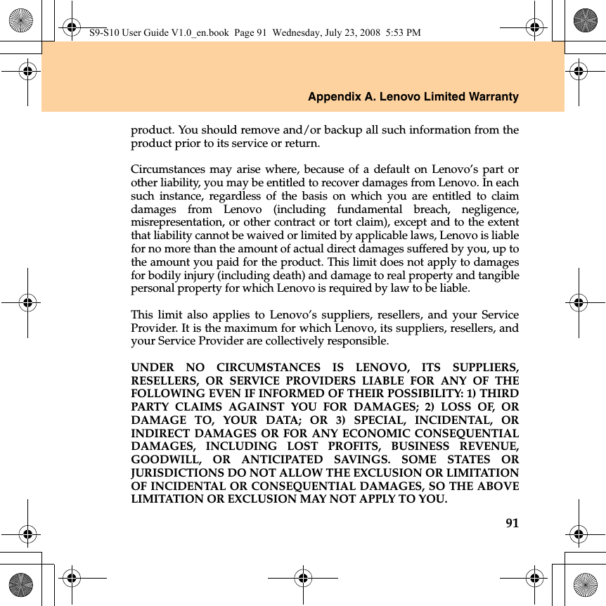 Appendix A. Lenovo Limited Warranty91product. You should remove and/or backup all such information from theproduct prior to its service or return.Circumstances may arise where, because of a default on Lenovo’s part orother liability, you may be entitled to recover damages from Lenovo. In eachsuch instance, regardless of the basis on which you are entitled to claimdamages from Lenovo (including fundamental breach, negligence,misrepresentation, or other contract or tort claim), except and to the extentthat liability cannot be waived or limited by applicable laws, Lenovo is liablefor no more than the amount of actual direct damages suffered by you, up tothe amount you paid for the product. This limit does not apply to damagesfor bodily injury (including death) and damage to real property and tangiblepersonal property for which Lenovo is required by law to be liable. This limit also applies to Lenovo’s suppliers, resellers, and your ServiceProvider. It is the maximum for which Lenovo, its suppliers, resellers, andyour Service Provider are collectively responsible.UNDER NO CIRCUMSTANCES IS LENOVO, ITS SUPPLIERS,RESELLERS, OR SERVICE PROVIDERS LIABLE FOR ANY OF THEFOLLOWING EVEN IF INFORMED OF THEIR POSSIBILITY: 1) THIRDPARTY CLAIMS AGAINST YOU FOR DAMAGES; 2) LOSS OF, ORDAMAGE TO, YOUR DATA; OR 3) SPECIAL, INCIDENTAL, ORINDIRECT DAMAGES OR FOR ANY ECONOMIC CONSEQUENTIALDAMAGES, INCLUDING LOST PROFITS, BUSINESS REVENUE,GOODWILL, OR ANTICIPATED SAVINGS. SOME STATES ORJURISDICTIONS DO NOT ALLOW THE EXCLUSION OR LIMITATIONOF INCIDENTAL OR CONSEQUENTIAL DAMAGES, SO THE ABOVELIMITATION OR EXCLUSION MAY NOT APPLY TO YOU.S9-S10 User Guide V1.0_en.book  Page 91  Wednesday, July 23, 2008  5:53 PM