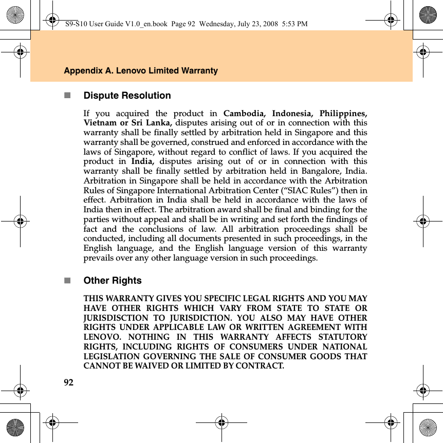 92Appendix A. Lenovo Limited WarrantyDispute ResolutionIf you acquired the product in Cambodia, Indonesia, Philippines,Vietnam or Sri Lanka, disputes arising out of or in connection with thiswarranty shall be finally settled by arbitration held in Singapore and thiswarranty shall be governed, construed and enforced in accordance with thelaws of Singapore, without regard to conflict of laws. If you acquired theproduct in India, disputes arising out of or in connection with thiswarranty shall be finally settled by arbitration held in Bangalore, India.Arbitration in Singapore shall be held in accordance with the ArbitrationRules of Singapore International Arbitration Center (“SIAC Rules”) then ineffect. Arbitration in India shall be held in accordance with the laws ofIndia then in effect. The arbitration award shall be final and binding for theparties without appeal and shall be in writing and set forth the findings offact and the conclusions of law. All arbitration proceedings shall beconducted, including all documents presented in such proceedings, in theEnglish language, and the English language version of this warrantyprevails over any other language version in such proceedings.Other RightsTHIS WARRANTY GIVES YOU SPECIFIC LEGAL RIGHTS AND YOU MAYHAVE OTHER RIGHTS WHICH VARY FROM STATE TO STATE ORJURISDISCTION TO JURISDICTION. YOU ALSO MAY HAVE OTHERRIGHTS UNDER APPLICABLE LAW OR WRITTEN AGREEMENT WITHLENOVO. NOTHING IN THIS WARRANTY AFFECTS STATUTORYRIGHTS, INCLUDING RIGHTS OF CONSUMERS UNDER NATIONALLEGISLATION GOVERNING THE SALE OF CONSUMER GOODS THATCANNOT BE WAIVED OR LIMITED BY CONTRACT. S9-S10 User Guide V1.0_en.book  Page 92  Wednesday, July 23, 2008  5:53 PM