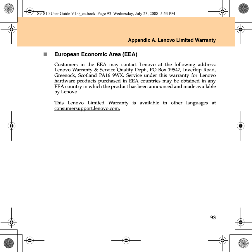 Appendix A. Lenovo Limited Warranty93European Economic Area (EEA)Customers in the EEA may contact Lenovo at the following address:Lenovo Warranty &amp; Service Quality Dept., PO Box 19547, Inverkip Road,Greenock, Scotland PA16 9WX. Service under this warranty for Lenovohardware products purchased in EEA countries may be obtained in anyEEA country in which the product has been announced and made availableby Lenovo. This Lenovo Limited Warranty is available in other languages atconsumersupport.lenovo.com.S9-S10 User Guide V1.0_en.book  Page 93  Wednesday, July 23, 2008  5:53 PM