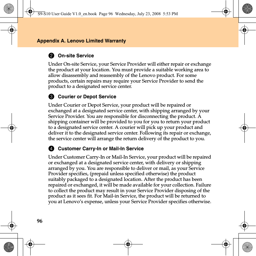 96Appendix A. Lenovo Limited Warranty2On-site ServiceUnder On-site Service, your Service Provider will either repair or exchange the product at your location. You must provide a suitable working area to allow disassembly and reassembly of the Lenovo product. For some products, certain repairs may require your Service Provider to send the product to a designated service center.3Courier or Depot ServiceUnder Courier or Depot Service, your product will be repaired or exchanged at a designated service center, with shipping arranged by your Service Provider. You are responsible for disconnecting the product. A shipping container will be provided to you for you to return your product to a designated service center. A courier will pick up your product and deliver it to the designated service center. Following its repair or exchange, the service center will arrange the return delivery of the product to you.4Customer Carry-In or Mail-In ServiceUnder Customer Carry-In or Mail-In Service, your product will be repaired or exchanged at a designated service center, with delivery or shipping arranged by you. You are responsible to deliver or mail, as your Service Provider specifies, (prepaid unless specified otherwise) the product suitably packaged to a designated location. After the product has been repaired or exchanged, it will be made available for your collection. Failure to collect the product may result in your Service Provider disposing of the product as it sees fit. For Mail-in Service, the product will be returned to you at Lenovo’s expense, unless your Service Provider specifies otherwise.S9-S10 User Guide V1.0_en.book  Page 96  Wednesday, July 23, 2008  5:53 PM