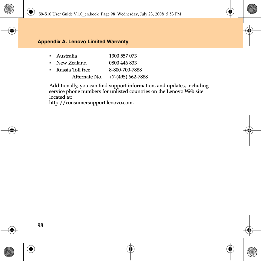98Appendix A. Lenovo Limited WarrantyAustralia 1300 557 073New Zealand 0800 446 833Russia Toll free 8-800-700-7888Alternate No. +7-(495) 662-7888Additionally, you can find support information, and updates, including service phone numbers for unlisted countries on the Lenovo Web site located at:http://consumersupport.lenovo.com.S9-S10 User Guide V1.0_en.book  Page 98  Wednesday, July 23, 2008  5:53 PM