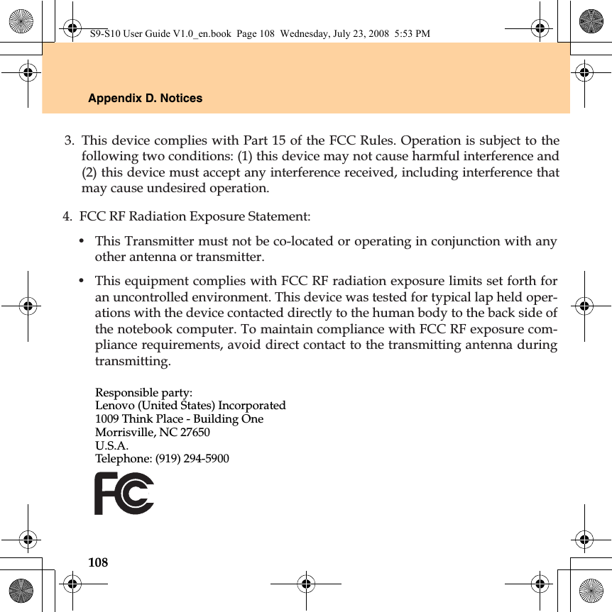 108Appendix D. NoticesResponsible party:Lenovo (United States) Incorporated 1009 Think Place - Building One Morrisville, NC 27650 U.S.A. Telephone: (919) 294-5900S9-S10 User Guide V1.0_en.book  Page 108  Wednesday, July 23, 2008  5:53 PM3. This device complies with Part 15 of the FCC Rules. Operation is subject to thefollowing two conditions: (1) this device may not cause harmful interference and(2) this device must accept any interference received, including interference thatmay cause undesired operation.4. FCC RF Radiation Exposure Statement:• This Transmitter must not be co-located or operating in conjunction with anyother antenna or transmitter.• This equipment complies with FCC RF radiation exposure limits set forth foran uncontrolled environment. This device was tested for typical lap held oper-ations with the device contacted directly to the human body to the back side ofthe notebook computer. To maintain compliance with FCC RF exposure com-pliance requirements, avoid direct contact to the transmitting antenna duringtransmitting.