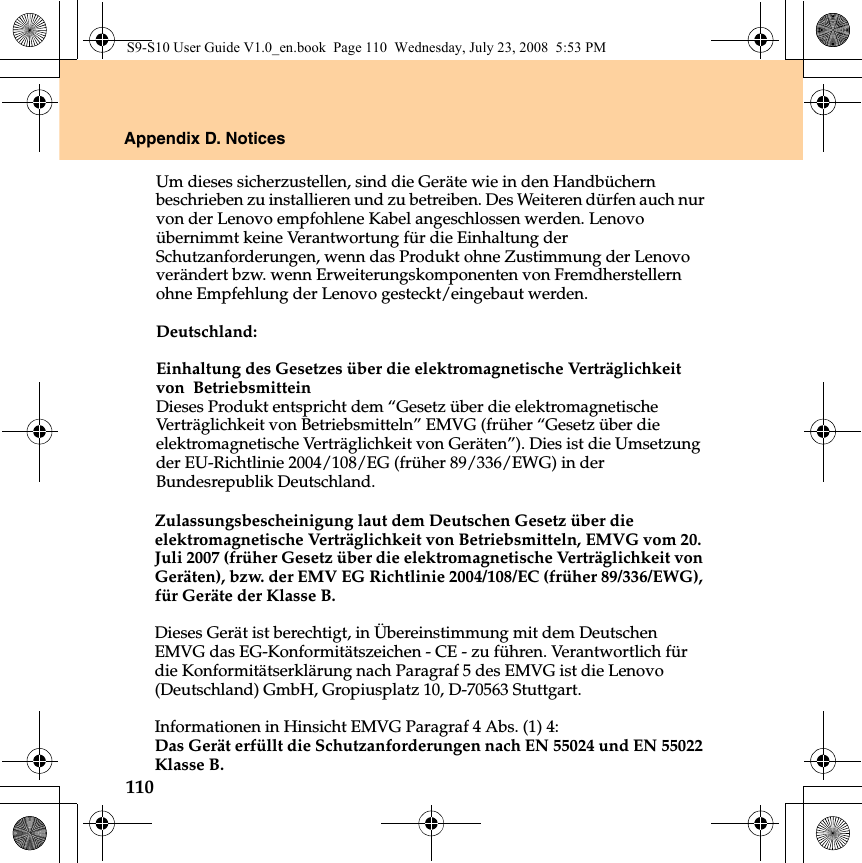 110Appendix D. NoticesZulassungsbescheinigung laut dem Deutschen Gesetz über die elektromagnetische Verträglichkeit von Betriebsmitteln, EMVG vom 20. Juli 2007 (früher Gesetz über die elektromagnetische Verträglichkeit von Geräten), bzw. der EMV EG Richtlinie 2004/108/EC (früher 89/336/EWG), für Geräte der Klasse B. Dieses Gerät ist berechtigt, in Übereinstimmung mit dem Deutschen EMVG das EG-Konformitätszeichen - CE - zu führen. Verantwortlich für die Konformitätserklärung nach Paragraf 5 des EMVG ist die Lenovo (Deutschland) GmbH, Gropiusplatz 10, D-70563 Stuttgart. Informationen in Hinsicht EMVG Paragraf 4 Abs. (1) 4: Das Gerät erfüllt die Schutzanforderungen nach EN 55024 und EN 55022 Klasse B.S9-S10 User Guide V1.0_en.book  Page 110  Wednesday, July 23, 2008  5:53 PMUm dieses sicherzustellen, sind die Geräte wie in den Handbüchern beschrieben zu installieren und zu betreiben. Des Weiteren dürfen auch nur von der Lenovo empfohlene Kabel angeschlossen werden. Lenovo übernimmt keine Verantwortung für die Einhaltung der Schutzanforderungen, wenn das Produkt ohne Zustimmung der Lenovo verändert bzw. wenn Erweiterungskomponenten von Fremdherstellern ohne Empfehlung der Lenovo gesteckt/eingebaut werden.Deutschland: Einhaltung des Gesetzes über die elektromagnetische Verträglichkeit von  Betriebsmittein Dieses Produkt entspricht dem “Gesetz über die elektromagnetische Verträglichkeit von Betriebsmitteln” EMVG (früher “Gesetz über die elektromagnetische Verträglichkeit von Geräten”). Dies ist die Umsetzung der EU-Richtlinie 2004/108/EG (früher 89/336/EWG) in der Bundesrepublik Deutschland. 