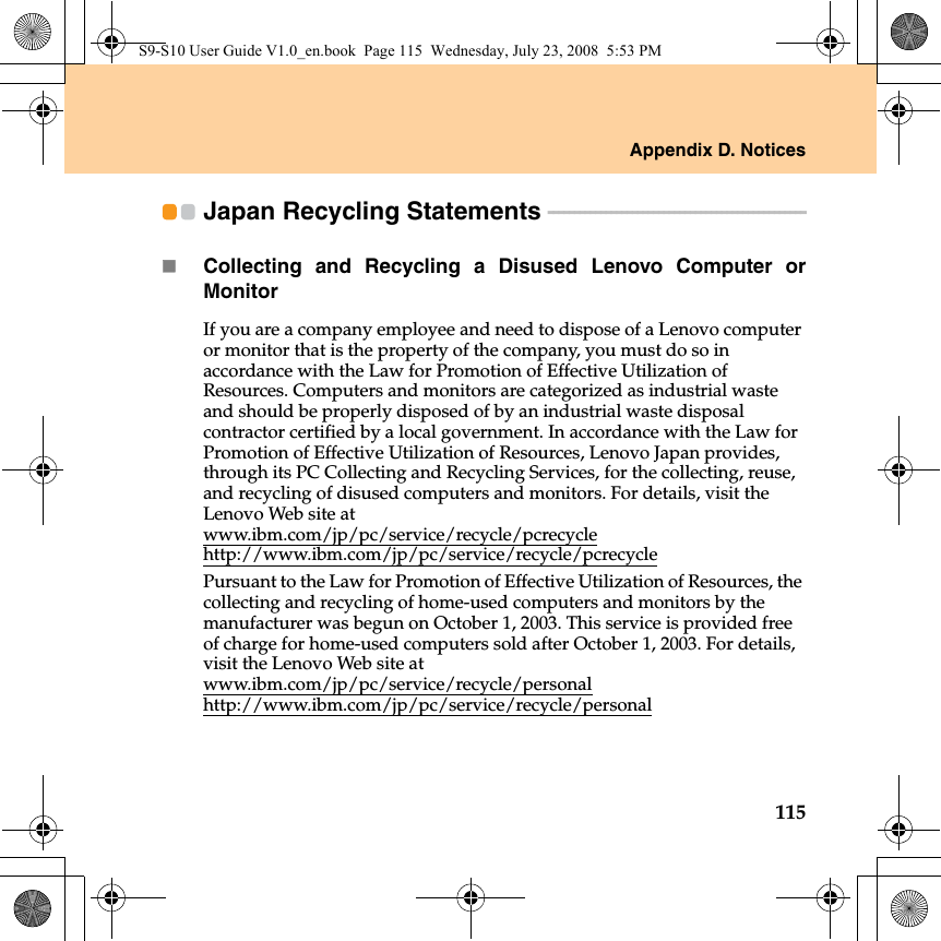 Appendix D. Notices115Japan Recycling Statements  - - - - - - - - - - - - - - - - - - - - - - - - - - - - - - - - - - - - - - - - - - - - - - - - - Collecting and Recycling a Disused Lenovo Computer orMonitorIf you are a company employee and need to dispose of a Lenovo computer or monitor that is the property of the company, you must do so in accordance with the Law for Promotion of Effective Utilization of Resources. Computers and monitors are categorized as industrial waste and should be properly disposed of by an industrial waste disposal contractor certified by a local government. In accordance with the Law for Promotion of Effective Utilization of Resources, Lenovo Japan provides, through its PC Collecting and Recycling Services, for the collecting, reuse, and recycling of disused computers and monitors. For details, visit the Lenovo Web site at www.ibm.com/jp/pc/service/recycle/pcrecyclehttp://www.ibm.com/jp/pc/service/recycle/pcrecyclePursuant to the Law for Promotion of Effective Utilization of Resources, the collecting and recycling of home-used computers and monitors by the manufacturer was begun on October 1, 2003. This service is provided free of charge for home-used computers sold after October 1, 2003. For details, visit the Lenovo Web site at www.ibm.com/jp/pc/service/recycle/personalhttp://www.ibm.com/jp/pc/service/recycle/personalS9-S10 User Guide V1.0_en.book  Page 115  Wednesday, July 23, 2008  5:53 PM