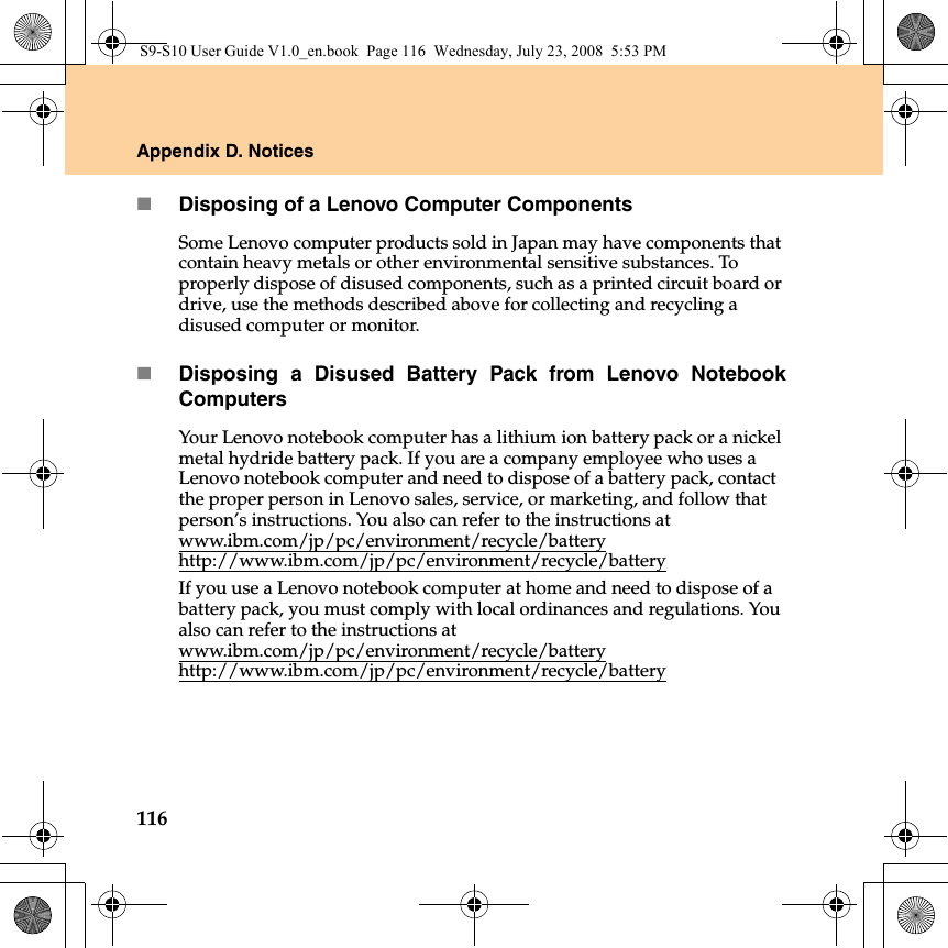 116Appendix D. NoticesDisposing of a Lenovo Computer ComponentsSome Lenovo computer products sold in Japan may have components that contain heavy metals or other environmental sensitive substances. To properly dispose of disused components, such as a printed circuit board or drive, use the methods described above for collecting and recycling a disused computer or monitor.Disposing a Disused Battery Pack from Lenovo NotebookComputersYour Lenovo notebook computer has a lithium ion battery pack or a nickel metal hydride battery pack. If you are a company employee who uses a Lenovo notebook computer and need to dispose of a battery pack, contact the proper person in Lenovo sales, service, or marketing, and follow that person’s instructions. You also can refer to the instructions at www.ibm.com/jp/pc/environment/recycle/batteryhttp://www.ibm.com/jp/pc/environment/recycle/batteryIf you use a Lenovo notebook computer at home and need to dispose of a battery pack, you must comply with local ordinances and regulations. You also can refer to the instructions at www.ibm.com/jp/pc/environment/recycle/batteryhttp://www.ibm.com/jp/pc/environment/recycle/batteryS9-S10 User Guide V1.0_en.book  Page 116  Wednesday, July 23, 2008  5:53 PM