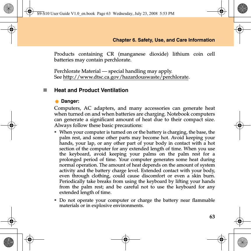 Chapter 6. Safety, Use, and Care Information63Products containing CR (manganese dioxide) lithium coin cellbatteries may contain perchlorate.Perchlorate Material — special handling may apply.See http://www.dtsc.ca.gov/hazardouswaste/perchlorate.Heat and Product VentilationDanger: Computers, AC adapters, and many accessories can generate heatwhen turned on and when batteries are charging. Notebook computerscan generate a significant amount of heat due to their compact size.Always follow these basic precautions:When your computer is turned on or the battery is charging, the base, thepalm rest, and some other parts may become hot. Avoid keeping yourhands, your lap, or any other part of your body in contact with a hotsection of the computer for any extended length of time. When you usethe keyboard, avoid keeping your palms on the palm rest for aprolonged period of time. Your computer generates some heat duringnormal operation. The amount of heat depends on the amount of systemactivity and the battery charge level. Extended contact with your body,even through clothing, could cause discomfort or even a skin burn.Periodically take breaks from using the keyboard by lifting your handsfrom the palm rest; and be careful not to use the keyboard for anyextended length of time.Do not operate your computer or charge the battery near flammablematerials or in explosive environments.S9-S10 User Guide V1.0_en.book  Page 63  Wednesday, July 23, 2008  5:53 PM