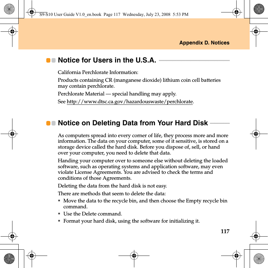 Appendix D. Notices117Notice for Users in the U.S.A.  - - - - - - - - - - - - - - - - - - - - - - - - - - - - - - - - - - - - - - - - - - - - - - - California Perchlorate Information:Products containing CR (manganese dioxide) lithium coin cell batteries may contain perchlorate.Perchlorate Material — special handling may apply.See http://www.dtsc.ca.gov/hazardouswaste/perchlorate.Notice on Deleting Data from Your Hard Disk  - - - - - - - - - - - - - As computers spread into every corner of life, they process more and more information. The data on your computer, some of it sensitive, is stored on a storage device called the hard disk. Before you dispose of, sell, or hand over your computer, you need to delete that data.Handing your computer over to someone else without deleting the loaded software, such as operating systems and application software, may even violate License Agreements. You are advised to check the terms and conditions of those Agreements.Deleting the data from the hard disk is not easy.There are methods that seem to delete the data:Move the data to the recycle bin, and then choose the Empty recycle bin command.Use the Delete command.Format your hard disk, using the software for initializing it.S9-S10 User Guide V1.0_en.book  Page 117  Wednesday, July 23, 2008  5:53 PM