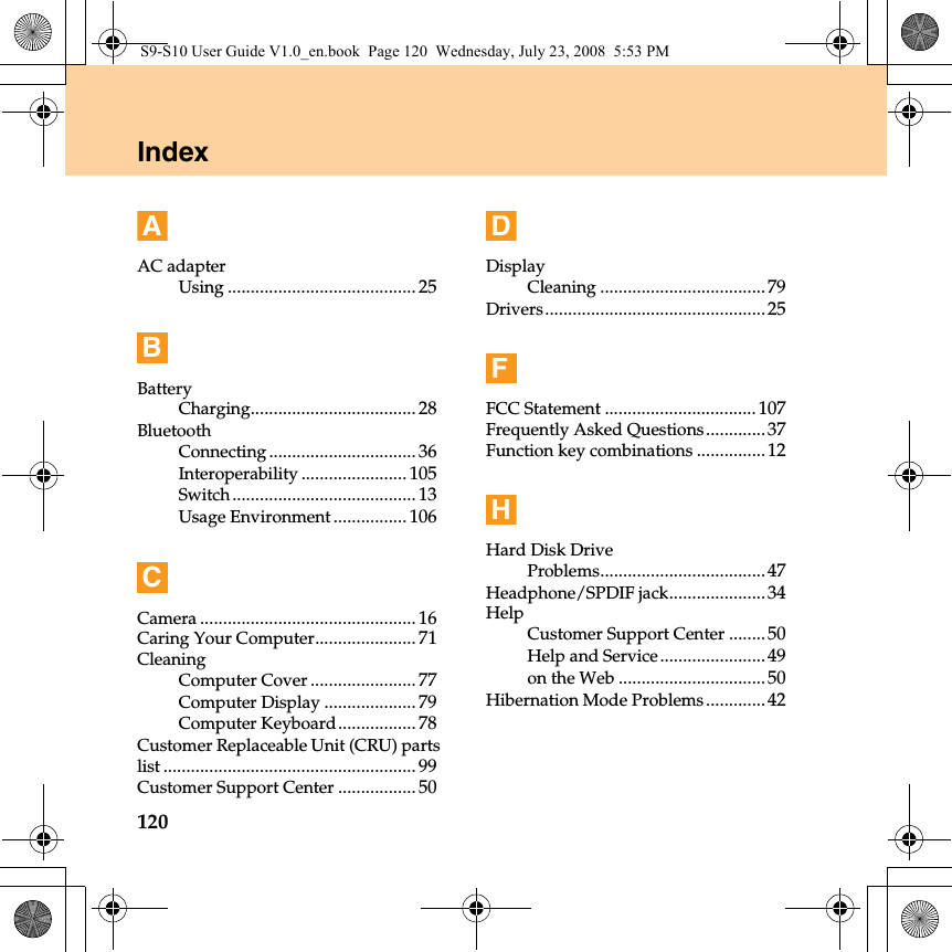 120IndexAAC adapterUsing ......................................... 25BBatteryCharging.................................... 28BluetoothConnecting................................ 36Interoperability ....................... 105Switch........................................ 13Usage Environment ................ 106CCamera ............................................... 16Caring Your Computer...................... 71CleaningComputer Cover ....................... 77Computer Display .................... 79Computer Keyboard................. 78Customer Replaceable Unit (CRU) partslist ....................................................... 99Customer Support Center ................. 50DDisplayCleaning ....................................79Drivers................................................25FFCC Statement ................................. 107Frequently Asked Questions.............37Function key combinations ...............12HHard Disk DriveProblems....................................47Headphone/SPDIF jack.....................34HelpCustomer Support Center ........50Help and Service.......................49on the Web ................................50Hibernation Mode Problems.............42S9-S10 User Guide V1.0_en.book  Page 120  Wednesday, July 23, 2008  5:53 PM