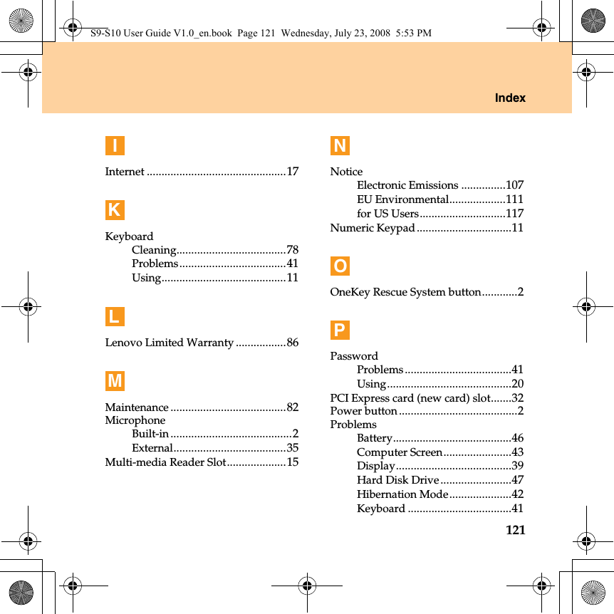 Index121IInternet ...............................................17KKeyboardCleaning.....................................78Problems....................................41Using..........................................11LLenovo Limited Warranty .................86MMaintenance .......................................82MicrophoneBuilt-in .........................................2External......................................35Multi-media Reader Slot....................15NNoticeElectronic Emissions ...............107EU Environmental...................111for US Users.............................117Numeric Keypad................................11OOneKey Rescue System button............2PPasswordProblems....................................41Using..........................................20PCI Express card (new card) slot.......32Power button........................................2ProblemsBattery........................................46Computer Screen.......................43Display.......................................39Hard Disk Drive........................47Hibernation Mode.....................42Keyboard ...................................41S9-S10 User Guide V1.0_en.book  Page 121  Wednesday, July 23, 2008  5:53 PM