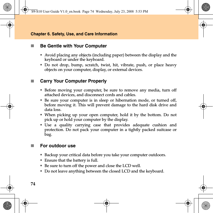 74Chapter 6. Safety, Use, and Care InformationBe Gentle with Your ComputerAvoid placing any objects (including paper) between the display and thekeyboard or under the keyboard.Do not drop, bump, scratch, twist, hit, vibrate, push, or place heavyobjects on your computer, display, or external devices.Carry Your Computer ProperlyBefore moving your computer, be sure to remove any media, turn offattached devices, and disconnect cords and cables.Be sure your computer is in sleep or hibernation mode, or turned off,before moving it. This will prevent damage to the hard disk drive anddata loss.When picking up your open computer, hold it by the bottom. Do notpick up or hold your computer by the display.Use a quality carrying case that provides adequate cushion andprotection. Do not pack your computer in a tightly packed suitcase orbag.For outdoor useBackup your critical data before you take your computer outdoors.Ensure that the battery is full.Be sure to turn off the power and close the LCD well.Do not leave anything between the closed LCD and the keyboard.S9-S10 User Guide V1.0_en.book  Page 74  Wednesday, July 23, 2008  5:53 PM