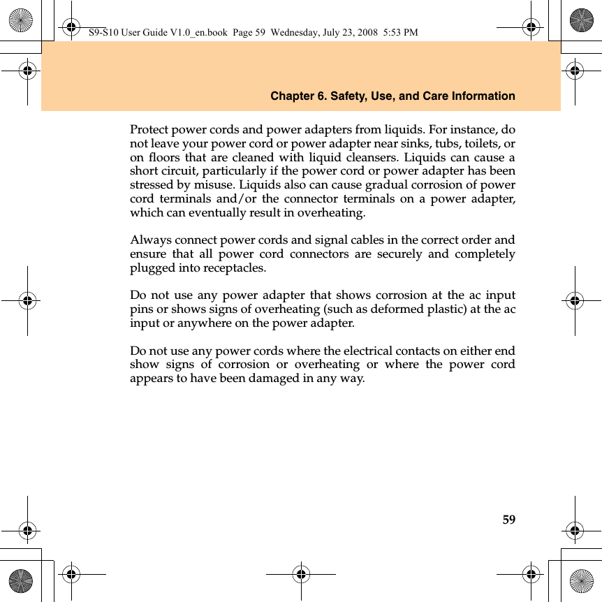 Chapter 6. Safety, Use, and Care Information59Protect power cords and power adapters from liquids. For instance, donot leave your power cord or power adapter near sinks, tubs, toilets, oron floors that are cleaned with liquid cleansers. Liquids can cause ashort circuit, particularly if the power cord or power adapter has beenstressed by misuse. Liquids also can cause gradual corrosion of powercord terminals and/or the connector terminals on a power adapter,which can eventually result in overheating.Always connect power cords and signal cables in the correct order andensure that all power cord connectors are securely and completelyplugged into receptacles.Do not use any power adapter that shows corrosion at the ac inputpins or shows signs of overheating (such as deformed plastic) at the acinput or anywhere on the power adapter.Do not use any power cords where the electrical contacts on either endshow signs of corrosion or overheating or where the power cordappears to have been damaged in any way.S9-S10 User Guide V1.0_en.book  Page 59  Wednesday, July 23, 2008  5:53 PM