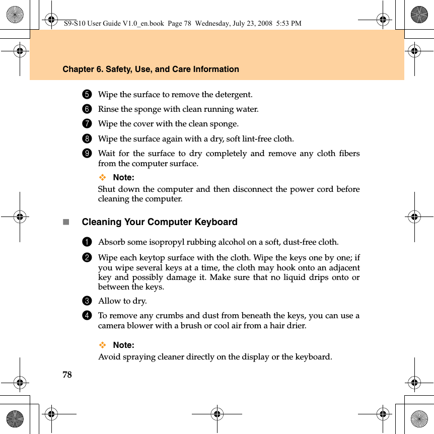 78Chapter 6. Safety, Use, and Care Information5Wipe the surface to remove the detergent.6Rinse the sponge with clean running water.7Wipe the cover with the clean sponge.8Wipe the surface again with a dry, soft lint-free cloth.9Wait for the surface to dry completely and remove any cloth fibersfrom the computer surface.Note: Shut down the computer and then disconnect the power cord beforecleaning the computer.Cleaning Your Computer Keyboard1Absorb some isopropyl rubbing alcohol on a soft, dust-free cloth.2Wipe each keytop surface with the cloth. Wipe the keys one by one; ifyou wipe several keys at a time, the cloth may hook onto an adjacentkey and possibly damage it. Make sure that no liquid drips onto orbetween the keys.3Allow to dry.4To remove any crumbs and dust from beneath the keys, you can use acamera blower with a brush or cool air from a hair drier.Note: Avoid spraying cleaner directly on the display or the keyboard.S9-S10 User Guide V1.0_en.book  Page 78  Wednesday, July 23, 2008  5:53 PM