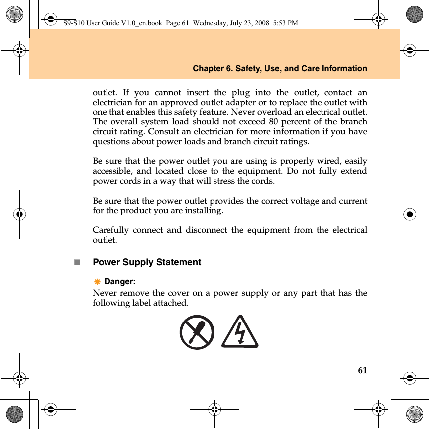 Chapter 6. Safety, Use, and Care Information61outlet. If you cannot insert the plug into the outlet, contact anelectrician for an approved outlet adapter or to replace the outlet withone that enables this safety feature. Never overload an electrical outlet.The overall system load should not exceed 80 percent of the branchcircuit rating. Consult an electrician for more information if you havequestions about power loads and branch circuit ratings.Be sure that the power outlet you are using is properly wired, easilyaccessible, and located close to the equipment. Do not fully extendpower cords in a way that will stress the cords.Be sure that the power outlet provides the correct voltage and currentfor the product you are installing.Carefully connect and disconnect the equipment from the electricaloutlet.Power Supply StatementDanger: Never remove the cover on a power supply or any part that has thefollowing label attached.S9-S10 User Guide V1.0_en.book  Page 61  Wednesday, July 23, 2008  5:53 PM