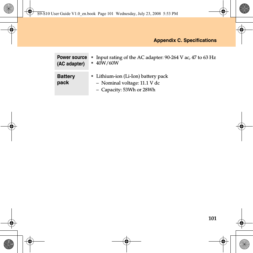 Appendix C. Specifications101Power source(AC adapter)Input rating of the AC adapter: 90-264 V ac, 47 to 63 Hz40W/60WBattery packLithium-ion (Li-Ion) battery pack– Nominal voltage: 11.1 V dc– Capacity: 53Wh or 28WhS9-S10 User Guide V1.0_en.book  Page 101  Wednesday, July 23, 2008  5:53 PM