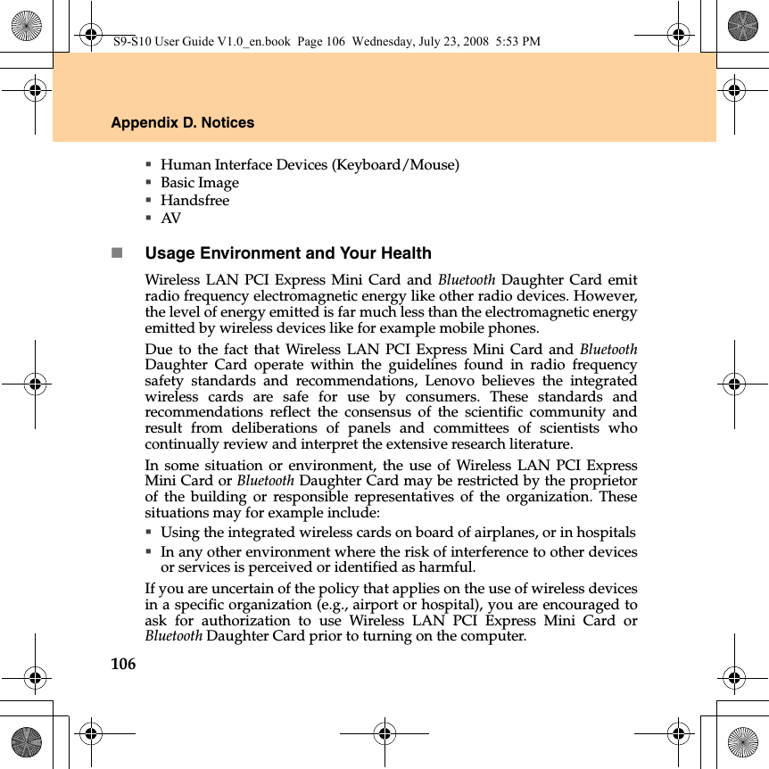 106Appendix D. NoticesHuman Interface Devices (Keyboard/Mouse)Basic ImageHandsfreeAVUsage Environment and Your HealthWireless LAN PCI Express Mini Card and Bluetooth Daughter Card emitradio frequency electromagnetic energy like other radio devices. However,the level of energy emitted is far much less than the electromagnetic energyemitted by wireless devices like for example mobile phones.Due to the fact that Wireless LAN PCI Express Mini Card and BluetoothDaughter Card operate within the guidelines found in radio frequencysafety standards and recommendations, Lenovo believes the integratedwireless cards are safe for use by consumers. These standards andrecommendations reflect the consensus of the scientific community andresult from deliberations of panels and committees of scientists whocontinually review and interpret the extensive research literature.In some situation or environment, the use of Wireless LAN PCI ExpressMini Card or Bluetooth Daughter Card may be restricted by the proprietorof the building or responsible representatives of the organization. Thesesituations may for example include:Using the integrated wireless cards on board of airplanes, or in hospitalsIn any other environment where the risk of interference to other devicesor services is perceived or identified as harmful.If you are uncertain of the policy that applies on the use of wireless devicesin a specific organization (e.g., airport or hospital), you are encouraged toask for authorization to use Wireless LAN PCI Express Mini Card orBluetooth Daughter Card prior to turning on the computer.S9-S10 User Guide V1.0_en.book  Page 106  Wednesday, July 23, 2008  5:53 PM