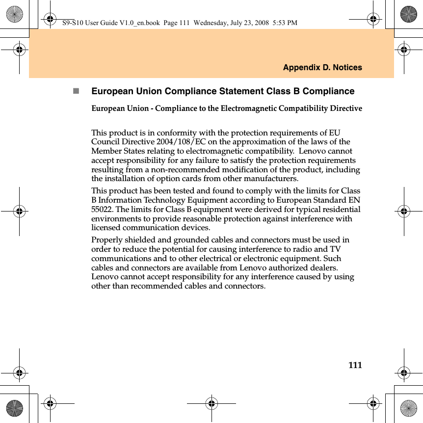 Appendix D. Notices111European Union Compliance Statement Class B ComplianceEuropean Union - Compliance to the Electromagnetic Compatibility DirectiveThis product is in conformity with the protection requirements of EU Council Directive 2004/108/EC on the approximation of the laws of the Member States relating to electromagnetic compatibility.  Lenovo cannot accept responsibility for any failure to satisfy the protection requirements resulting from a non-recommended modification of the product, including the installation of option cards from other manufacturers. This product has been tested and found to comply with the limits for Class B Information Technology Equipment according to European Standard EN 55022. The limits for Class B equipment were derived for typical residential environments to provide reasonable protection against interference with licensed communication devices.Properly shielded and grounded cables and connectors must be used in order to reduce the potential for causing interference to radio and TV communications and to other electrical or electronic equipment. Such cables and connectors are available from Lenovo authorized dealers. Lenovo cannot accept responsibility for any interference caused by using other than recommended cables and connectors.S9-S10 User Guide V1.0_en.book  Page 111  Wednesday, July 23, 2008  5:53 PM