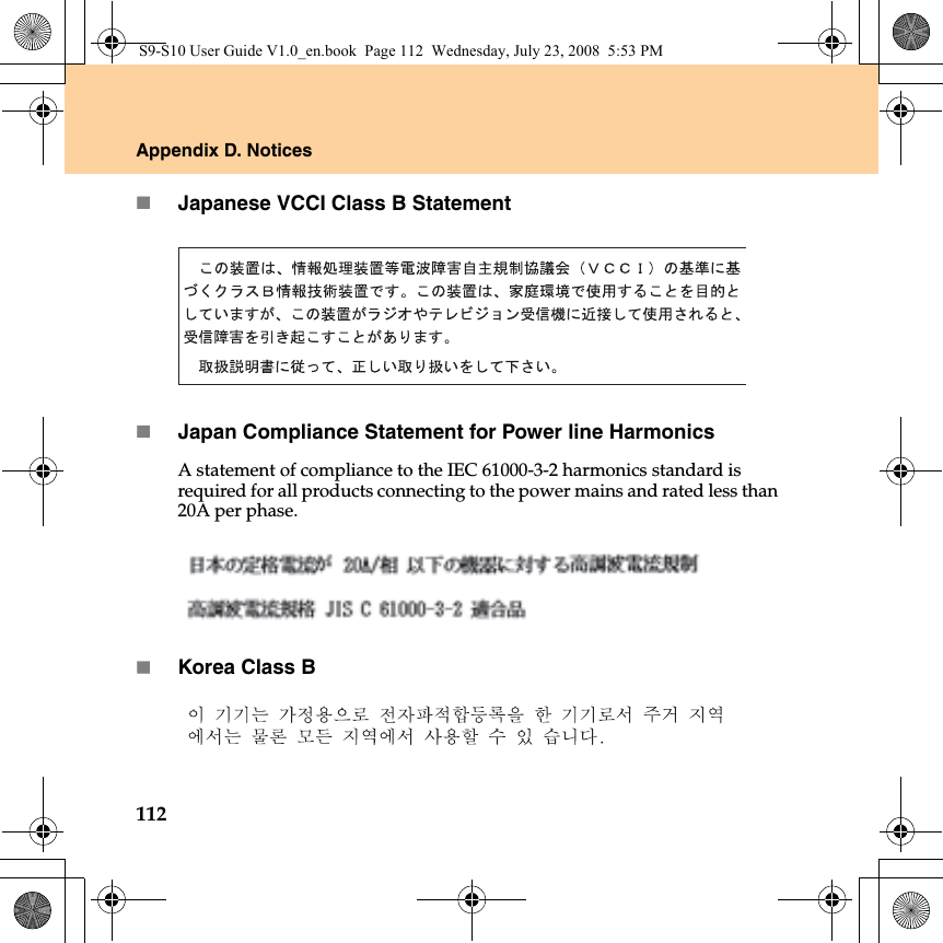 112Appendix D. NoticesJapanese VCCI Class B StatementJapan Compliance Statement for Power line HarmonicsA statement of compliance to the IEC 61000-3-2 harmonics standard is required for all products connecting to the power mains and rated less than 20A per phase.Korea Class BS9-S10 User Guide V1.0_en.book  Page 112  Wednesday, July 23, 2008  5:53 PM