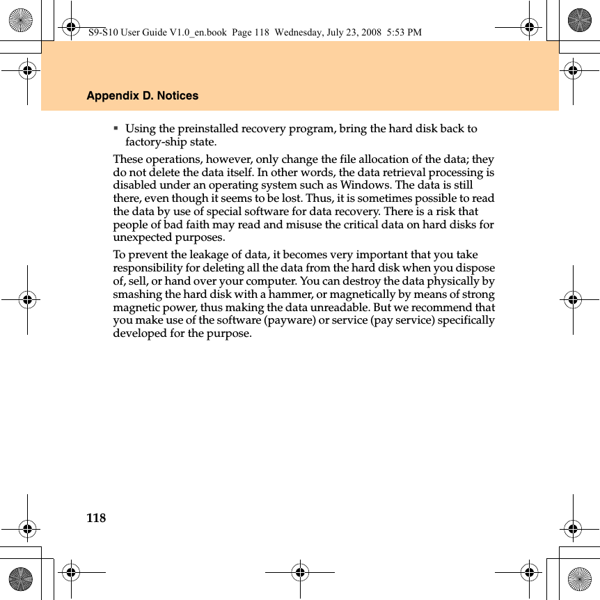 118Appendix D. NoticesUsing the preinstalled recovery program, bring the hard disk back to factory-ship state.These operations, however, only change the file allocation of the data; they do not delete the data itself. In other words, the data retrieval processing is disabled under an operating system such as Windows. The data is still there, even though it seems to be lost. Thus, it is sometimes possible to read the data by use of special software for data recovery. There is a risk that people of bad faith may read and misuse the critical data on hard disks for unexpected purposes.To prevent the leakage of data, it becomes very important that you take responsibility for deleting all the data from the hard disk when you dispose of, sell, or hand over your computer. You can destroy the data physically by smashing the hard disk with a hammer, or magnetically by means of strong magnetic power, thus making the data unreadable. But we recommend that you make use of the software (payware) or service (pay service) specifically developed for the purpose.S9-S10 User Guide V1.0_en.book  Page 118  Wednesday, July 23, 2008  5:53 PM