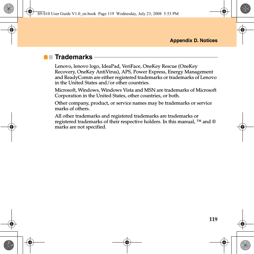 Appendix D. Notices119Trademarks - - - - - - - - - - - - - - - - - - - - - - - - - - - - - - - - - - - - - - - - - - - - - - - - - - - - - - - - - - - - - - - - - - - - - - - - - - - - - - - - - - - - - - - Lenovo, lenovo logo, IdeaPad, VeriFace, OneKey Rescue (OneKey Recovery, OneKey AntiVirus), APS, Power Express, Energy Management and ReadyComm are either registered trademarks or trademarks of Lenovo in the United States and/or other countries.Microsoft, Windows, Windows Vista and MSN are trademarks of Microsoft Corporation in the United States, other countries, or both.Other company, product, or service names may be trademarks or service marks of others.All other trademarks and registered trademarks are trademarks or registered trademarks of their respective holders. In this manual, ™ and ® marks are not specified.S9-S10 User Guide V1.0_en.book  Page 119  Wednesday, July 23, 2008  5:53 PM