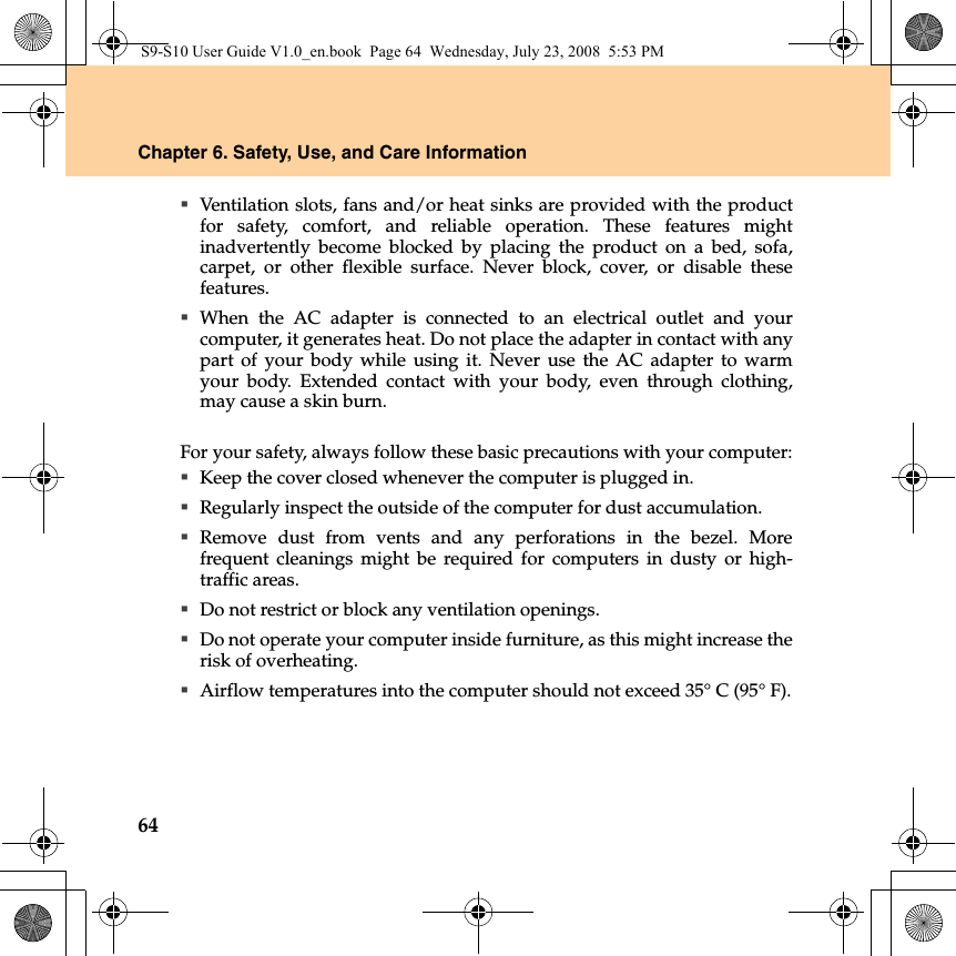 64Chapter 6. Safety, Use, and Care InformationVentilation slots, fans and/or heat sinks are provided with the productfor safety, comfort, and reliable operation. These features mightinadvertently become blocked by placing the product on a bed, sofa,carpet, or other flexible surface. Never block, cover, or disable thesefeatures.When the AC adapter is connected to an electrical outlet and yourcomputer, it generates heat. Do not place the adapter in contact with anypart of your body while using it. Never use the AC adapter to warmyour body. Extended contact with your body, even through clothing,may cause a skin burn.For your safety, always follow these basic precautions with your computer:Keep the cover closed whenever the computer is plugged in.Regularly inspect the outside of the computer for dust accumulation.Remove dust from vents and any perforations in the bezel. Morefrequent cleanings might be required for computers in dusty or high-traffic areas.Do not restrict or block any ventilation openings.Do not operate your computer inside furniture, as this might increase therisk of overheating.Airflow temperatures into the computer should not exceed 35° C (95° F).S9-S10 User Guide V1.0_en.book  Page 64  Wednesday, July 23, 2008  5:53 PM