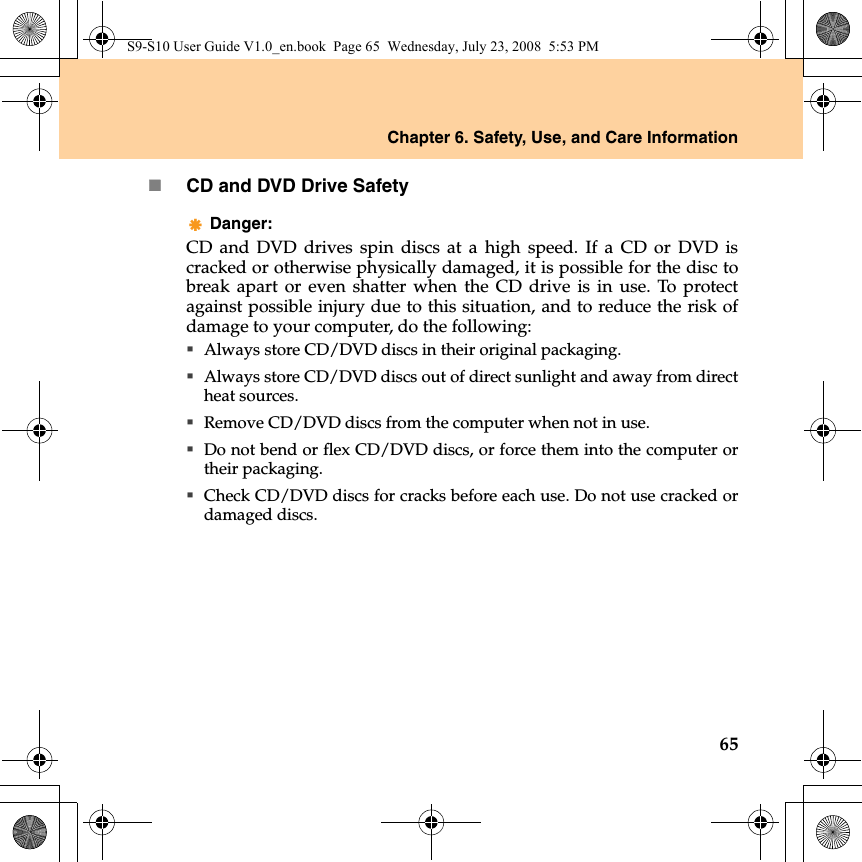 Chapter 6. Safety, Use, and Care Information65CD and DVD Drive SafetyDanger: CD and DVD drives spin discs at a high speed. If a CD or DVD iscracked or otherwise physically damaged, it is possible for the disc tobreak apart or even shatter when the CD drive is in use. To protectagainst possible injury due to this situation, and to reduce the risk ofdamage to your computer, do the following:Always store CD/DVD discs in their original packaging.Always store CD/DVD discs out of direct sunlight and away from directheat sources.Remove CD/DVD discs from the computer when not in use.Do not bend or flex CD/DVD discs, or force them into the computer ortheir packaging.Check CD/DVD discs for cracks before each use. Do not use cracked ordamaged discs.S9-S10 User Guide V1.0_en.book  Page 65  Wednesday, July 23, 2008  5:53 PM