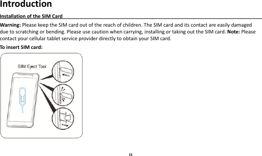 11 Introduction Installation of the SIM Card                                                                                       Warning: Please keep the SIM card out of the reach of children. The SIM card and its contact are easily damaged due to scratching or bending. Please use caution when carrying, installing or taking out the SIM card. Note: Please contact your cellular tablet service provider directly to obtain your SIM card. To insert SIM card:   