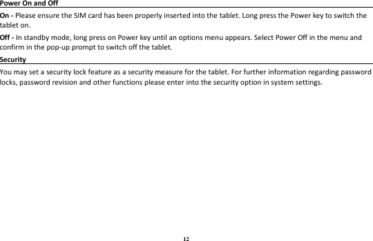 12 Power On and Off                                                                                                                               On - Please ensure the SIM card has been properly inserted into the tablet. Long press the Power key to switch the tablet on. Off - In standby mode, long press on Power key until an options menu appears. Select Power Off in the menu and confirm in the pop-up prompt to switch off the tablet. Security                                                                                                 You may set a security lock feature as a security measure for the tablet. For further information regarding password locks, password revision and other functions please enter into the security option in system settings. 