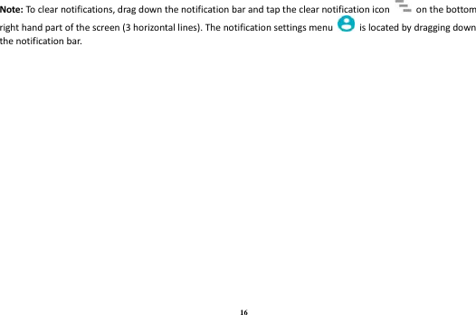 16 Note: To clear notifications, drag down the notification bar and tap the clear notification icon    on the bottom right hand part of the screen (3 horizontal lines). The notification settings menu    is located by dragging down the notification bar.        