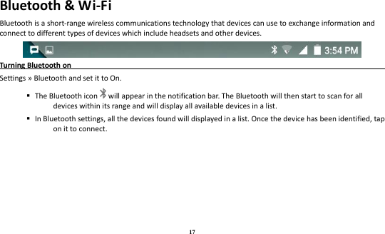 17 Bluetooth &amp; Wi-Fi Bluetooth is a short-range wireless communications technology that devices can use to exchange information and connect to different types of devices which include headsets and other devices.  Turning Bluetooth on                                                                               Settings » Bluetooth and set it to On.    The Bluetooth icon will appear in the notification bar. The Bluetooth will then start to scan for all devices within its range and will display all available devices in a list.    In Bluetooth settings, all the devices found will displayed in a list. Once the device has been identified, tap on it to connect.   