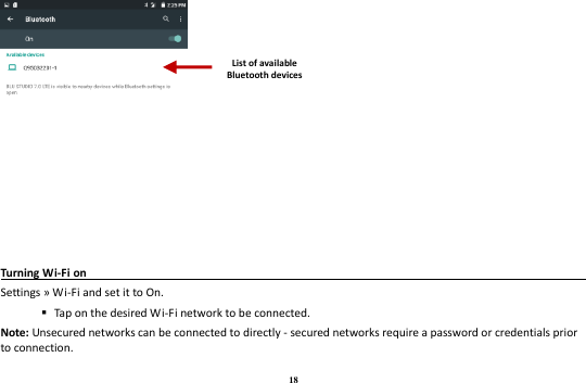 18  Turning Wi-Fi on                                                                                 Settings » Wi-Fi and set it to On.    Tap on the desired Wi-Fi network to be connected. Note: Unsecured networks can be connected to directly - secured networks require a password or credentials prior to connection. List of available Bluetooth devices 