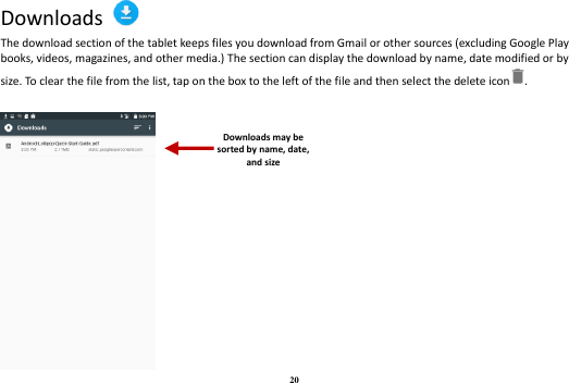 20 Downloads   The download section of the tablet keeps files you download from Gmail or other sources (excluding Google Play books, videos, magazines, and other media.) The section can display the download by name, date modified or by size. To clear the file from the list, tap on the box to the left of the file and then select the delete icon .   Downloads may be sorted by name, date, and size 