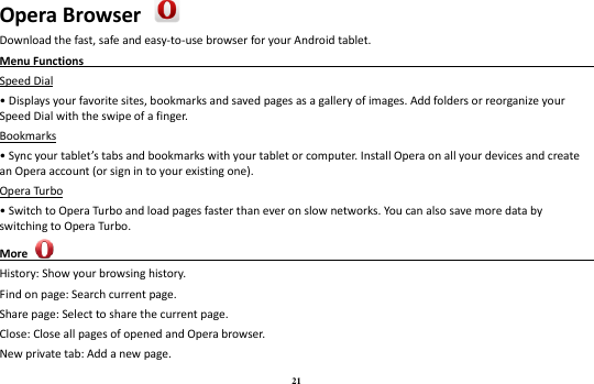 21 Opera Browser  Download the fast, safe and easy-to-use browser for your Android tablet. Menu Functions                                                                                                     Speed Dial • Displays your favorite sites, bookmarks and saved pages as a gallery of images. Add folders or reorganize your Speed Dial with the swipe of a finger. Bookmarks • Sync your tablet’s tabs and bookmarks with your tablet or computer. Install Opera on all your devices and create an Opera account (or sign in to your existing one). Opera Turbo • Switch to Opera Turbo and load pages faster than ever on slow networks. You can also save more data by switching to Opera Turbo. More                                                                                               History: Show your browsing history. Find on page: Search current page. Share page: Select to share the current page. Close: Close all pages of opened and Opera browser. New private tab: Add a new page. 