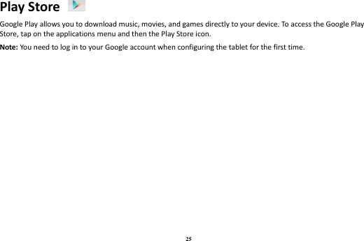 25 Play Store   Google Play allows you to download music, movies, and games directly to your device. To access the Google Play Store, tap on the applications menu and then the Play Store icon.   Note: You need to log in to your Google account when configuring the tablet for the first time.    