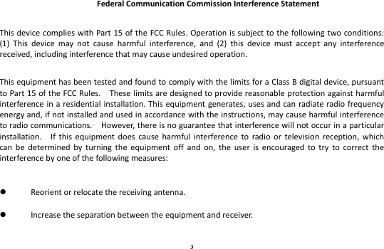 3  Federal Communication Commission Interference Statement  This device complies with Part 15 of the FCC Rules. Operation is subject to the following two conditions: (1)  This  device  may  not  cause  harmful  interference,  and  (2)  this  device  must  accept  any  interference received, including interference that may cause undesired operation.  This equipment has been tested and found to comply with the limits for a Class B digital device, pursuant to Part 15 of the FCC Rules.    These limits are designed to provide reasonable protection against harmful interference in a residential installation. This equipment generates, uses and can radiate radio frequency energy and, if not installed and used in accordance with the instructions, may cause harmful interference to radio communications.    However, there is no guarantee that interference will not occur in a particular installation.    If  this  equipment does  cause  harmful  interference  to  radio or  television  reception,  which can  be determined by  turning the  equipment  off  and  on,  the  user  is  encouraged  to  try  to  correct  the interference by one of the following measures:   Reorient or relocate the receiving antenna.  Increase the separation between the equipment and receiver. 