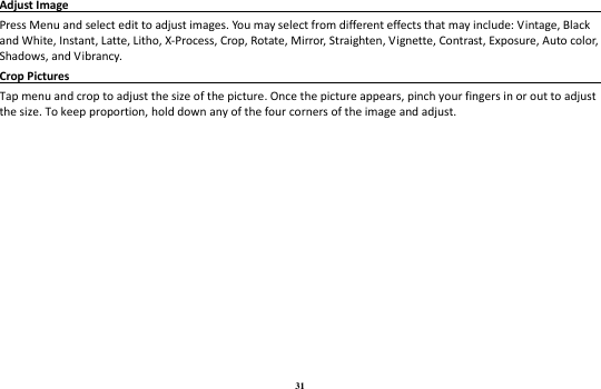 31 Adjust Image                                                                                          Press Menu and select edit to adjust images. You may select from different effects that may include: Vintage, Black and White, Instant, Latte, Litho, X-Process, Crop, Rotate, Mirror, Straighten, Vignette, Contrast, Exposure, Auto color, Shadows, and Vibrancy. Crop Pictures                                                                                       Tap menu and crop to adjust the size of the picture. Once the picture appears, pinch your fingers in or out to adjust the size. To keep proportion, hold down any of the four corners of the image and adjust. 