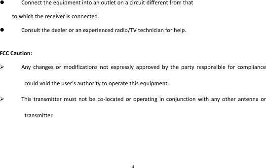 4  Connect the equipment into an outlet on a circuit different from that to which the receiver is connected.  Consult the dealer or an experienced radio/TV technician for help.  FCC Caution:  Any  changes  or  modifications  not  expressly  approved  by  the  party  responsible  for  compliance could void the user&apos;s authority to operate this equipment.  This  transmitter must  not  be  co-located  or operating  in  conjunction  with  any  other  antenna  or transmitter. 