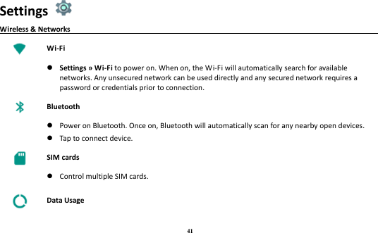 41 Settings   Wireless &amp; Networks                                                                              Wi-Fi   Settings » Wi-Fi to power on. When on, the Wi-Fi will automatically search for available networks. Any unsecured network can be used directly and any secured network requires a password or credentials prior to connection.  Bluetooth   Power on Bluetooth. Once on, Bluetooth will automatically scan for any nearby open devices.  Tap to connect device.  SIM cards   Control multiple SIM cards.  Data Usage 