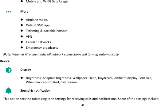 42   Mobile and Wi-Fi Data Usage.  More   Airplane mode.  Default SMS app  Tethering &amp; portable hotspot  VPN  Cellular networks  Emergency broadcasts Note: When in Airplane mode, all network connections will turn off automatically Device                                                                                          Display   Brightness, Adaptive brightness, Wallpaper, Sleep, Daydream, Ambient display, Font size, When device is rotated, Cast screen.  Sound &amp; notification This option sets the tablet ring tone settings for receiving calls and notifications. Some of the settings include: 