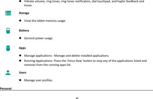 43   Vibrate volume, ring tones, ring tones notification, dial touchpad, and haptic feedback and tones.  Storage   View the tablet memory usage.  Battery   General power usage.  Apps   Manage applications - Manage and delete installed applications.  Running Applications- Press the ‘Force Stop’ button to stop any of the applications listed and removes from the running apps list  Users   Manage user profiles. Personal                                                                                       