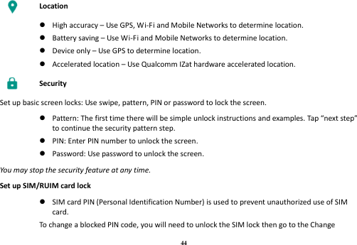 44  Location   High accuracy – Use GPS, Wi-Fi and Mobile Networks to determine location.  Battery saving – Use Wi-Fi and Mobile Networks to determine location.  Device only – Use GPS to determine location.  Accelerated location – Use Qualcomm IZat hardware accelerated location.  Security Set up basic screen locks: Use swipe, pattern, PIN or password to lock the screen.   Pattern: The first time there will be simple unlock instructions and examples. Tap “next step” to continue the security pattern step.  PIN: Enter PIN number to unlock the screen.  Password: Use password to unlock the screen. You may stop the security feature at any time. Set up SIM/RUIM card lock   SIM card PIN (Personal Identification Number) is used to prevent unauthorized use of SIM card. To change a blocked PIN code, you will need to unlock the SIM lock then go to the Change 