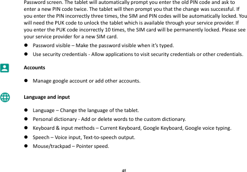 45 Password screen. The tablet will automatically prompt you enter the old PIN code and ask to enter a new PIN code twice. The tablet will then prompt you that the change was successful. If you enter the PIN incorrectly three times, the SIM and PIN codes will be automatically locked. You will need the PUK code to unlock the tablet which is available through your service provider. If you enter the PUK code incorrectly 10 times, the SIM card will be permanently locked. Please see your service provider for a new SIM card.  Password visible – Make the password visible when it’s typed.  Use security credentials - Allow applications to visit security credentials or other credentials.  Accounts   Manage google account or add other accounts.  Language and input   Language – Change the language of the tablet.  Personal dictionary - Add or delete words to the custom dictionary.  Keyboard &amp; input methods – Current Keyboard, Google Keyboard, Google voice typing.  Speech – Voice input, Text-to-speech output.  Mouse/trackpad – Pointer speed. 