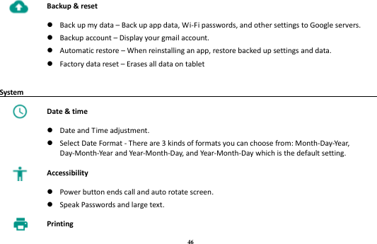 46  Backup &amp; reset   Back up my data – Back up app data, Wi-Fi passwords, and other settings to Google servers.  Backup account – Display your gmail account.  Automatic restore – When reinstalling an app, restore backed up settings and data.  Factory data reset – Erases all data on tablet  System                                                                                         Date &amp; time   Date and Time adjustment.  Select Date Format - There are 3 kinds of formats you can choose from: Month-Day-Year, Day-Month-Year and Year-Month-Day, and Year-Month-Day which is the default setting.  Accessibility   Power button ends call and auto rotate screen.  Speak Passwords and large text.  Printing 