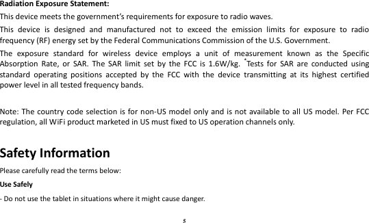 5  Radiation Exposure Statement: This device meets the government’s requirements for exposure to radio waves. This  device  is  designed  and  manufactured  not  to  exceed  the  emission  limits  for  exposure  to  radio frequency (RF) energy set by the Federal Communications Commission of the U.S. Government. The  exposure  standard  for  wireless  device  employs  a  unit  of  measurement  known  as  the  Specific Absorption  Rate,  or  SAR.  The  SAR  limit  set  by  the  FCC  is  1.6W/kg.  *Tests  for  SAR  are  conducted  using standard  operating  positions  accepted  by  the  FCC  with  the  device  transmitting  at  its  highest  certified power level in all tested frequency bands.  Note: The  country code selection is for non-US model only and  is not available to all US model.  Per FCC regulation, all WiFi product marketed in US must fixed to US operation channels only. Safety Information Please carefully read the terms below: Use Safely - Do not use the tablet in situations where it might cause danger. 