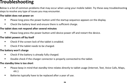 50 Troubleshooting Below is a list of common problems that may occur when using your mobile tablet. Try these easy troubleshooting steps to resolve any type of issues you may encounter.   The tablet does not power on  Please long press the power button until the startup sequence appears on the display.  Check the battery level and ensure there is sufficient charge. The tablet does not respond after several minutes  Please long press the power button until device power off and restart the device. The tablet powers off by itself  Check if the screen lock of the tablet is enabled.  Check if the tablet needs to be charged. The battery won’t charge  Check if the battery is already fully charged.  Double check if the charger connector is properly connected to the tablet. The standby time is too short  Please keep in mind that standby time relates directly to tablet usage (Internet, Text, Voice Calls, Maps, etc.).  Batteries typically have to be replaced after a year of use. 