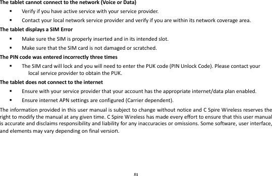 51 The tablet cannot connect to the network (Voice or Data)  Verify if you have active service with your service provider.    Contact your local network service provider and verify if you are within its network coverage area. The tablet displays a SIM Error  Make sure the SIM is properly inserted and in its intended slot.  Make sure that the SIM card is not damaged or scratched. The PIN code was entered incorrectly three times  The SIM card will lock and you will need to enter the PUK code (PIN Unlock Code). Please contact your local service provider to obtain the PUK. The tablet does not connect to the internet  Ensure with your service provider that your account has the appropriate internet/data plan enabled.  Ensure internet APN settings are configured (Carrier dependent).   The information provided in this user manual is subject to change without notice and C Spire Wireless reserves the right to modify the manual at any given time. C Spire Wireless has made every effort to ensure that this user manual is accurate and disclaims responsibility and liability for any inaccuracies or omissions. Some software, user interface, and elements may vary depending on final version.   