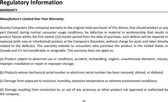 52 Regulatory Information WARRANTY                                                                                      Manufacture’s Limited One-Year Warranty:   Quanta Computers (the company) warrants to the original retail purchaser of this device, that should product or any part  thereof,  during  normal consumer usage  conditions,  be  defective  in  material or  workmanship  that  results  in product failure within the first twelve (12) month period from the date of purchase, such defects will be repaired or replaced (with new or refurbished) product at the Company’s discretion, without charge for parts and labor directly related  to  the  defect(s).  This  warranty  extends  to  consumers  who  purchase  the  product  in the  United States  or Canada and it’s not transferable or assignable. This warranty does not apply to:   (a) Product subject to abnormal use or conditions, accident, mishandling, neglect, unauthorized alteration, misuse, improper installation or repair or improper storage;   (b) Products whose mechanical serial number or electronic serial number has been removed, altered, or defaced;   (c) Damage from exposure to moisture, humidity, excessive temperature or extreme environment conditions;   (d) Damage resulting from connection to, or use of  any accessory or other product not approved or authorized by the company;   