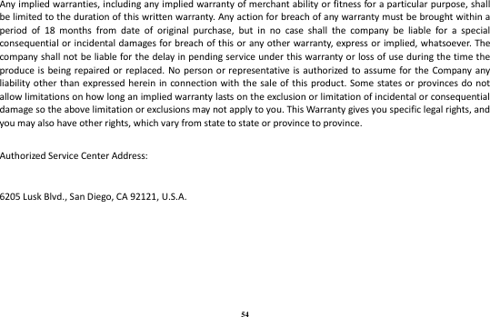 54 Any implied warranties, including any implied warranty of merchant ability or fitness for a particular purpose, shall be limited to the duration of this written warranty. Any action for breach of any warranty must be brought within a period  of  18  months  from  date  of  original  purchase,  but  in  no  case  shall  the  company  be  liable  for  a  special consequential or incidental  damages for breach of this  or any other warranty, express or implied, whatsoever. The company shall not be liable for the delay in pending service under this warranty or loss of use during the time the produce is  being repaired or replaced.  No person or representative is  authorized to assume for the Company  any liability other than expressed  herein in  connection with the sale  of this product. Some  states or  provinces do not allow limitations on how long an implied warranty lasts on the exclusion or limitation of incidental or consequential damage so the above limitation or exclusions may not apply to you. This Warranty gives you specific legal rights, and you may also have other rights, which vary from state to state or province to province.   Authorized Service Center Address:   6205 Lusk Blvd., San Diego, CA 92121, U.S.A.    