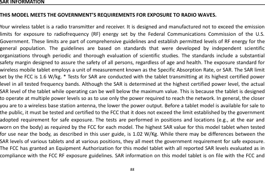 55 SAR INFORMATION                                                                               THIS MODEL MEETS THE GOVERNMENT’S REQUIREMENTS FOR EXPOSURE TO RADIO WAVES.   Your wireless tablet is a radio transmitter and receiver. It is designed and manufactured not to exceed the emission limits  for  exposure  to  radiofrequency  (RF)  energy  set  by  the  Federal  Communications  Commission  of  the  U.S. Government. These limits are part of comprehensive guidelines and establish permitted levels of RF energy for the general  population.  The  guidelines  are  based  on  standards  that  were  developed  by  independent  scientific organizations  through  periodic  and  thorough  evaluation of  scientific  studies.  The  standards  include  a  substantial safety margin designed to assure the safety of all persons, regardless of age and health. The exposure standard for wireless mobile tablet employs a unit of measurement known as the Specific Absorption Rate, or SAR. The SAR limit set by the FCC is 1.6 W/kg. * Tests for SAR are conducted with the tablet transmitting at its highest certified power level in all tested frequency bands. Although the SAR is determined at the highest certified power level, the actual SAR level of the tablet while operating can be well below the maximum value. This is because the tablet is designed to operate at multiple power levels so as to use only the power required to reach the network. In general, the closer you are to a wireless base station antenna, the lower the power output. Before a tablet model is available for sale to the public, it must be tested and certified to the FCC that it does not exceed the limit established by the government adopted requirement  for  safe exposure.  The  tests are performed  in  positions  and  locations  (e.g.,  at  the  ear  and worn on the body) as required by the FCC for each model. The highest SAR value for this model tablet when tested for use near the body, as described in this user guide,  is 1.02 W/Kg. While there may be differences between the SAR levels of various tablets and at various positions, they all meet the government requirement for safe exposure. The FCC has granted an Equipment Authorization for this model tablet with all reported SAR levels evaluated as in compliance with the FCC RF exposure guidelines. SAR information on this model tablet is on  file with the FCC and 