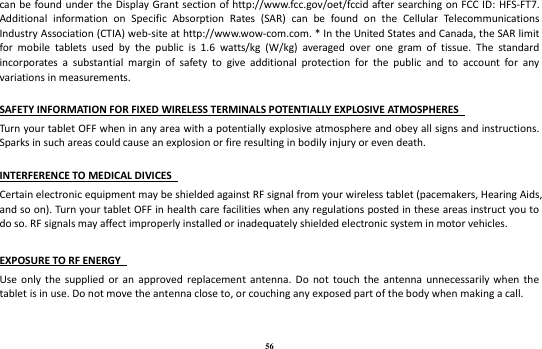 56 can be found under the Display Grant section of http://www.fcc.gov/oet/fccid after searching on FCC ID: HFS-FT7. Additional  information  on  Specific  Absorption  Rates  (SAR)  can  be  found  on  the  Cellular  Telecommunications Industry Association (CTIA) web-site at http://www.wow-com.com. * In the United States and Canada, the SAR limit for  mobile  tablets  used  by  the  public  is  1.6  watts/kg  (W/kg)  averaged  over  one  gram  of  tissue.  The  standard incorporates  a  substantial  margin  of  safety  to  give  additional  protection  for  the  public  and  to  account  for  any variations in measurements.    SAFETY INFORMATION FOR FIXED WIRELESS TERMINALS POTENTIALLY EXPLOSIVE ATMOSPHERES   Turn your tablet OFF when in any area with a potentially explosive atmosphere and obey all signs and instructions. Sparks in such areas could cause an explosion or fire resulting in bodily injury or even death.    INTERFERENCE TO MEDICAL DIVICES   Certain electronic equipment may be shielded against RF signal from your wireless tablet (pacemakers, Hearing Aids, and so on). Turn your tablet OFF in health care facilities when any regulations posted in these areas instruct you to do so. RF signals may affect improperly installed or inadequately shielded electronic system in motor vehicles.    EXPOSURE TO RF ENERGY   Use  only  the  supplied or  an  approved  replacement  antenna.  Do  not  touch  the  antenna  unnecessarily  when  the tablet is in use. Do not move the antenna close to, or couching any exposed part of the body when making a call.     