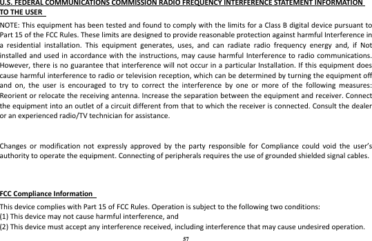 57 U.S. FEDERAL COMMUNICATIONS COMMISSION RADIO FREQUENCY INTERFERENCE STATEMENT INFORMATION TO THE USER   NOTE: This equipment has been tested and found to comply with the limits for a Class B digital device pursuant to Part 15 of the FCC Rules. These limits are designed to provide reasonable protection against harmful Interference in a  residential  installation.  This  equipment  generates,  uses,  and  can  radiate  radio  frequency  energy  and,  if  Not installed and  used in accordance with the instructions, may cause harmful Interference to radio communications. However, there is no guarantee that interference will not occur in a  particular Installation. If this equipment does cause harmful interference to radio or television reception, which can be determined by turning the equipment off and  on,  the  user  is  encouraged  to  try  to  correct  the  interference  by  one  or  more  of  the  following  measures: Reorient or relocate the receiving antenna. Increase the separation between the equipment and receiver. Connect the equipment into an outlet of a circuit different from that to which the receiver is connected. Consult the dealer or an experienced radio/TV technician for assistance.   Changes  or  modification  not  expressly  approved  by  the  party  responsible  for  Compliance  could  void  the  user’s authority to operate the equipment. Connecting of peripherals requires the use of grounded shielded signal cables.   FCC Compliance Information   This device complies with Part 15 of FCC Rules. Operation is subject to the following two conditions:   (1) This device may not cause harmful interference, and   (2) This device must accept any interference received, including interference that may cause undesired operation.   